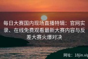 每日大赛国内现场直播特辑：官网实录、在线免费观看最新大赛内容与反差大赛火爆对决