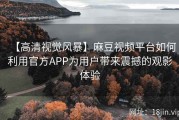 【高清视觉风暴】麻豆视频平台如何利用官方APP为用户带来震撼的观影体验