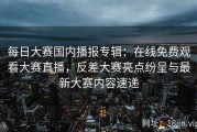 每日大赛国内播报专辑：在线免费观看大赛直播，反差大赛亮点纷呈与最新大赛内容速递