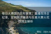 每日大赛国内实时聚焦：直播现场全纪录、官网同步推送与反差大赛火花四溅全解析