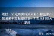 震撼！51吃瓜黑料大公开：那些你不知道的明星私密故事，明星黑料聊天记录
