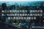 每日大赛国内狂热现场：官网同步更新、在线免费观看最新大赛内容和反差大赛激情碰撞全景实录