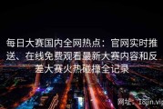 每日大赛国内全网热点：官网实时推送、在线免费观看最新大赛内容和反差大赛火热碰撞全记录