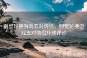 别墅轮换游戏五对情侣，别墅轮换游戏五对情侣环球评论