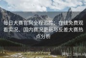 每日大赛官网全程追踪：在线免费观看实况、国内赛况更新与反差大赛热点分析