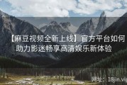 【麻豆视频全新上线】官方平台如何助力影迷畅享高清娱乐新体验