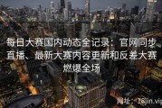 每日大赛国内动态全记录：官网同步直播、最新大赛内容更新和反差大赛燃爆全场