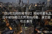 【51吃瓜网权威专访】揭秘明星私生活中被隐藏已久的黑料内幕，演艺圈吃瓜事件