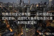 91网互动全记录专题——实时报道91官网更新、追踪91大事件现场及91黑料网独家猛料