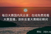每日大赛国内风云录：在线免费观看大赛直播，剖析反差大赛精彩瞬间