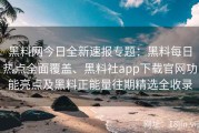黑料网今日全新速报专题：黑料每日热点全面覆盖、黑料社app下载官网功能亮点及黑料正能量往期精选全收录