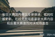每日大赛国内赛区全景速递：官网权威更新、在线免费观看最新大赛内容和反差大赛激烈对决现场直击