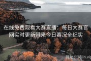 在线免费观看大赛直播：每日大赛官网实时更新带来今日赛况全纪实