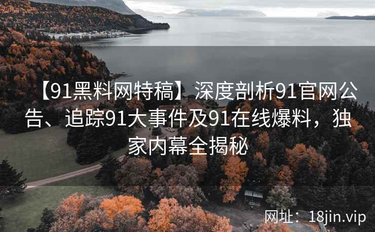 【91黑料网特稿】深度剖析91官网公告、追踪91大事件及91在线爆料，独家内幕全揭秘