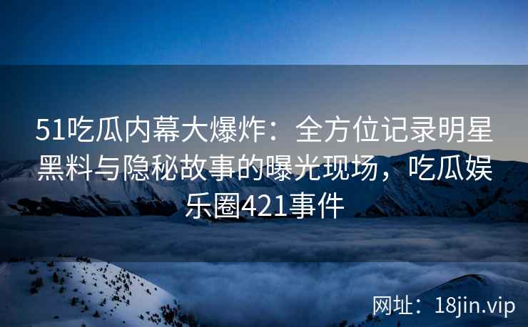 51吃瓜内幕大爆炸：全方位记录明星黑料与隐秘故事的曝光现场，吃瓜娱乐圈421事件