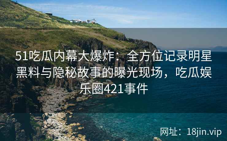 51吃瓜内幕大爆炸：全方位记录明星黑料与隐秘故事的曝光现场，吃瓜娱乐圈421事件