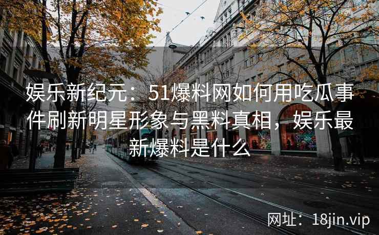 娱乐新纪元：51爆料网如何用吃瓜事件刷新明星形象与黑料真相，娱乐最新爆料是什么