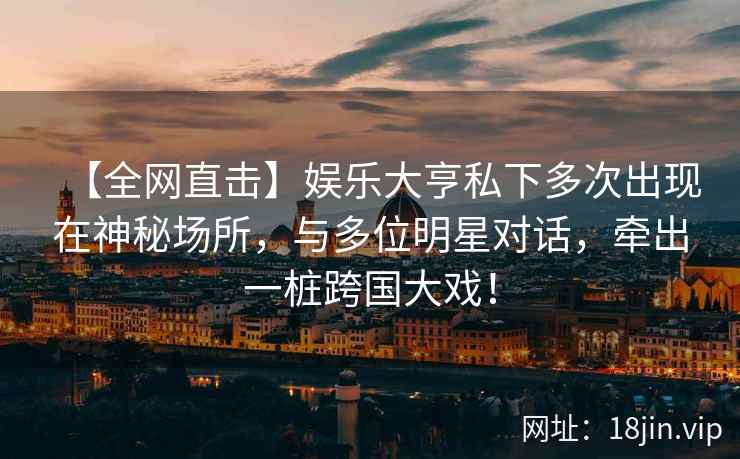 【全网直击】娱乐大亨私下多次出现在神秘场所，与多位明星对话，牵出一桩跨国大戏！