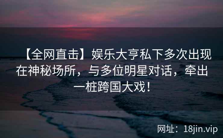 【全网直击】娱乐大亨私下多次出现在神秘场所，与多位明星对话，牵出一桩跨国大戏！