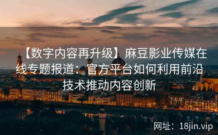 【数字内容再升级】麻豆影业传媒在线专题报道：官方平台如何利用前沿技术推动内容创新
