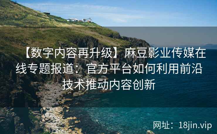 【数字内容再升级】麻豆影业传媒在线专题报道：官方平台如何利用前沿技术推动内容创新