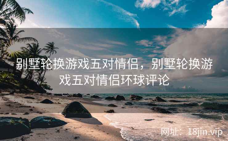 别墅轮换游戏五对情侣，别墅轮换游戏五对情侣环球评论