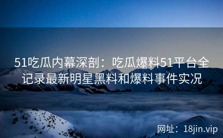 51吃瓜内幕深剖：吃瓜爆料51平台全记录最新明星黑料和爆料事件实况