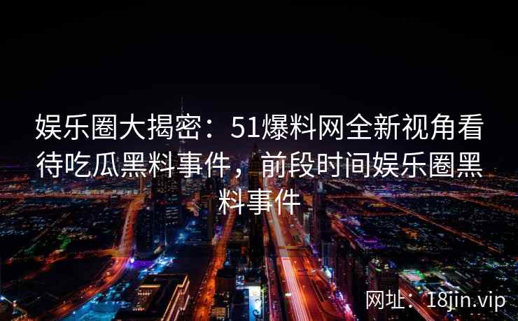 娱乐圈大揭密：51爆料网全新视角看待吃瓜黑料事件，前段时间娱乐圈黑料事件