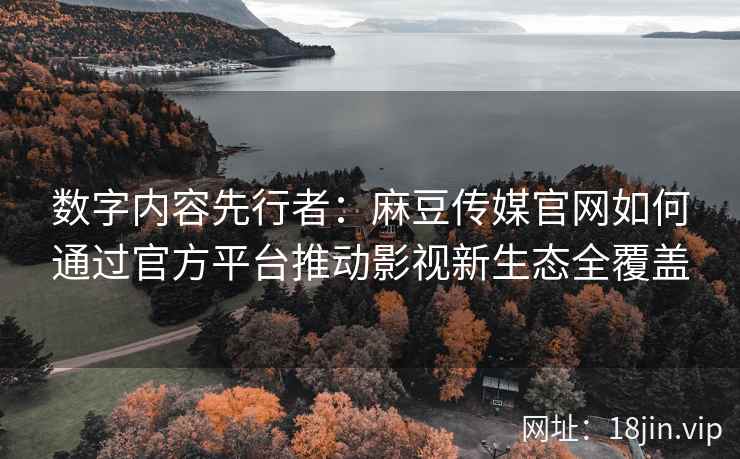 数字内容先行者：麻豆传媒官网如何通过官方平台推动影视新生态全覆盖