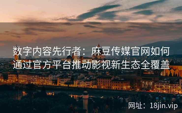 数字内容先行者：麻豆传媒官网如何通过官方平台推动影视新生态全覆盖