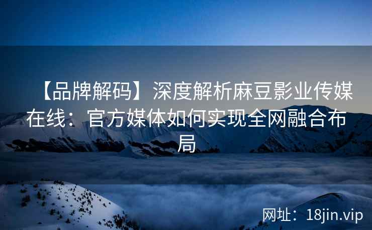 【品牌解码】深度解析麻豆影业传媒在线：官方媒体如何实现全网融合布局