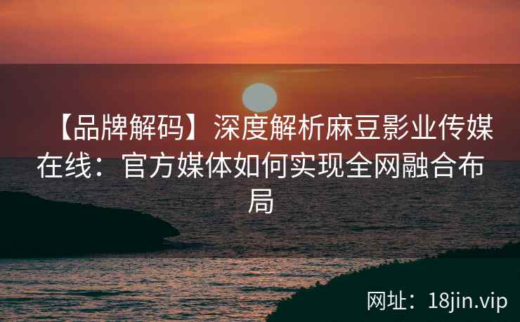 【品牌解码】深度解析麻豆影业传媒在线：官方媒体如何实现全网融合布局
