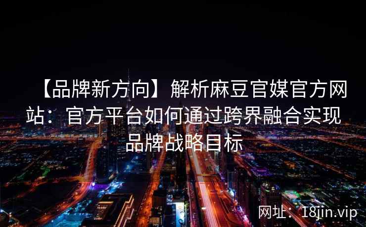 【品牌新方向】解析麻豆官媒官方网站：官方平台如何通过跨界融合实现品牌战略目标