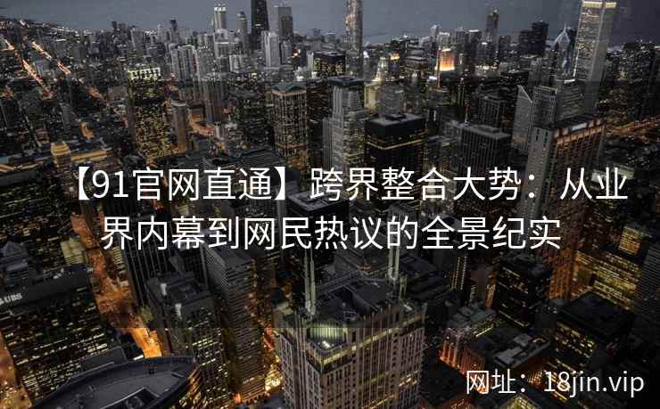【91官网直通】跨界整合大势：从业界内幕到网民热议的全景纪实
