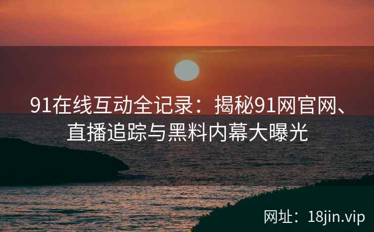 91在线互动全记录：揭秘91网官网、直播追踪与黑料内幕大曝光