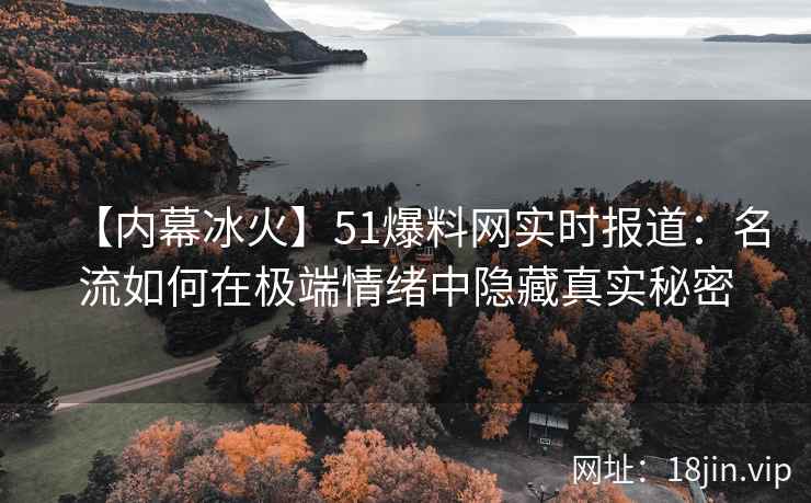 【内幕冰火】51爆料网实时报道：名流如何在极端情绪中隐藏真实秘密