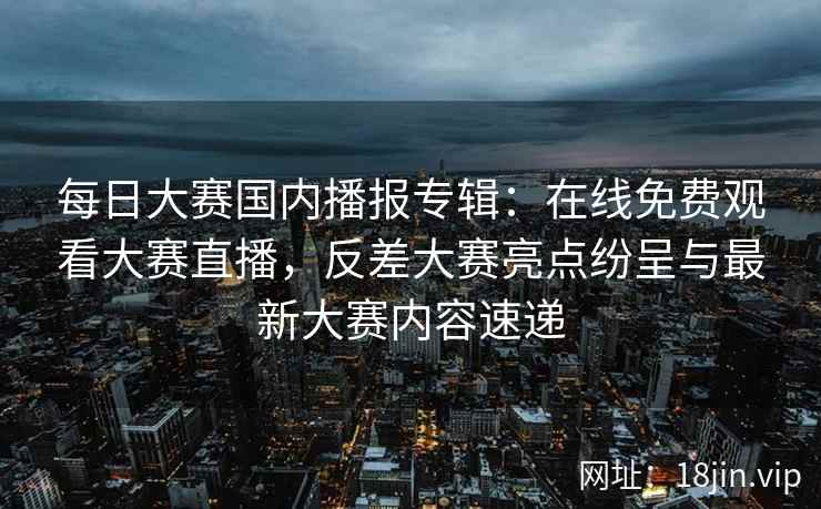 每日大赛国内播报专辑：在线免费观看大赛直播，反差大赛亮点纷呈与最新大赛内容速递