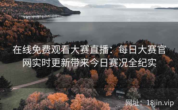 在线免费观看大赛直播：每日大赛官网实时更新带来今日赛况全纪实
