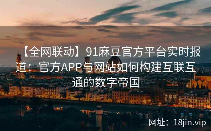 【全网联动】91麻豆官方平台实时报道：官方APP与网站如何构建互联互通的数字帝国