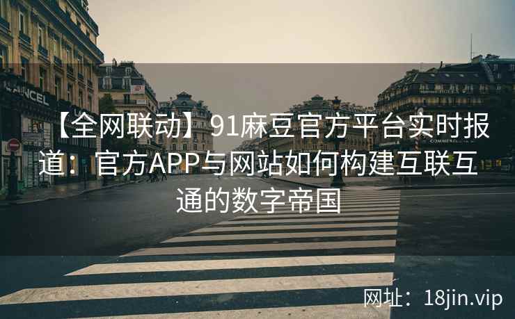 【全网联动】91麻豆官方平台实时报道：官方APP与网站如何构建互联互通的数字帝国