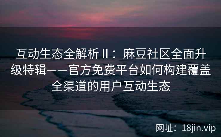 互动生态全解析Ⅱ：麻豆社区全面升级特辑——官方免费平台如何构建覆盖全渠道的用户互动生态