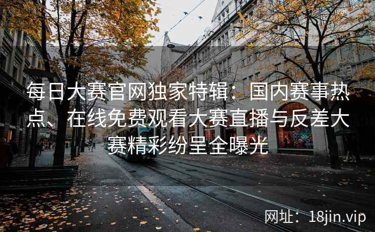 每日大赛官网独家特辑：国内赛事热点、在线免费观看大赛直播与反差大赛精彩纷呈全曝光