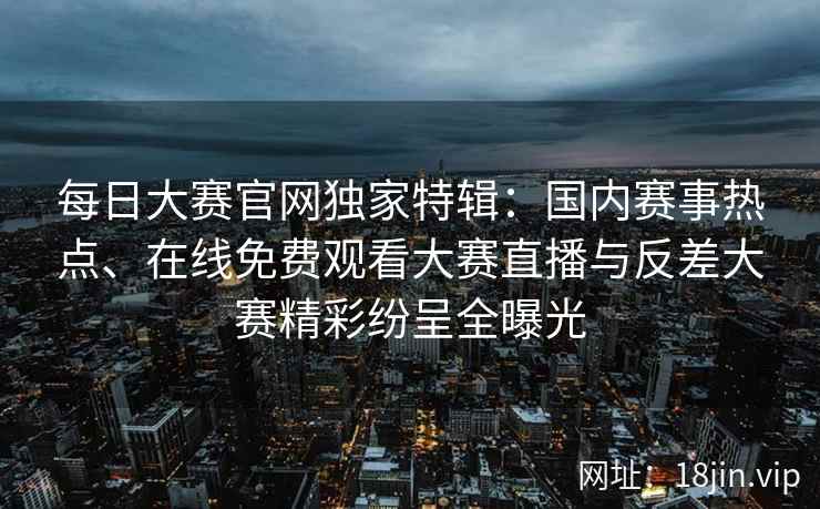 每日大赛官网独家特辑：国内赛事热点、在线免费观看大赛直播与反差大赛精彩纷呈全曝光