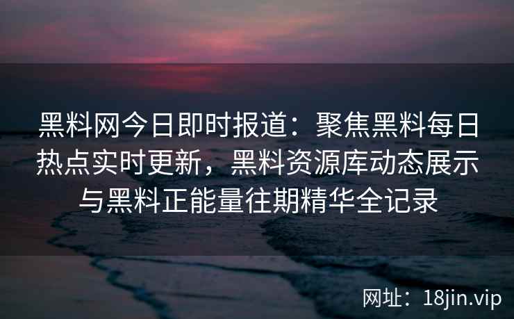 黑料网今日即时报道：聚焦黑料每日热点实时更新，黑料资源库动态展示与黑料正能量往期精华全记录