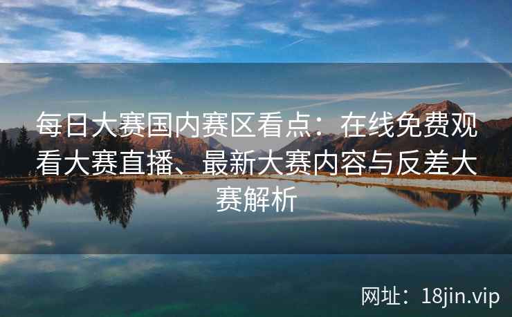 每日大赛国内赛区看点：在线免费观看大赛直播、最新大赛内容与反差大赛解析