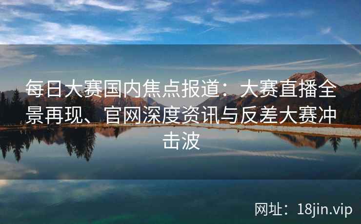 每日大赛国内焦点报道：大赛直播全景再现、官网深度资讯与反差大赛冲击波