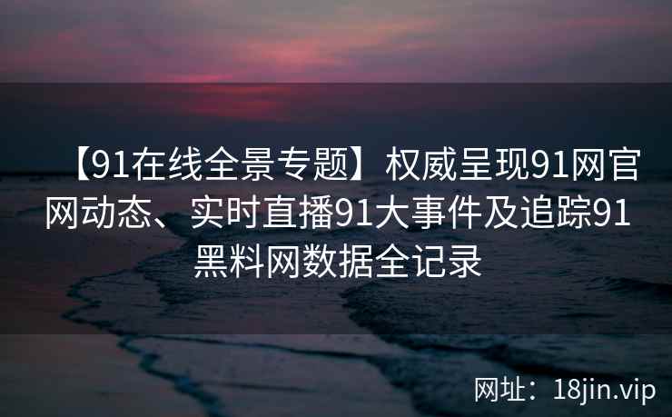 【91在线全景专题】权威呈现91网官网动态、实时直播91大事件及追踪91黑料网数据全记录