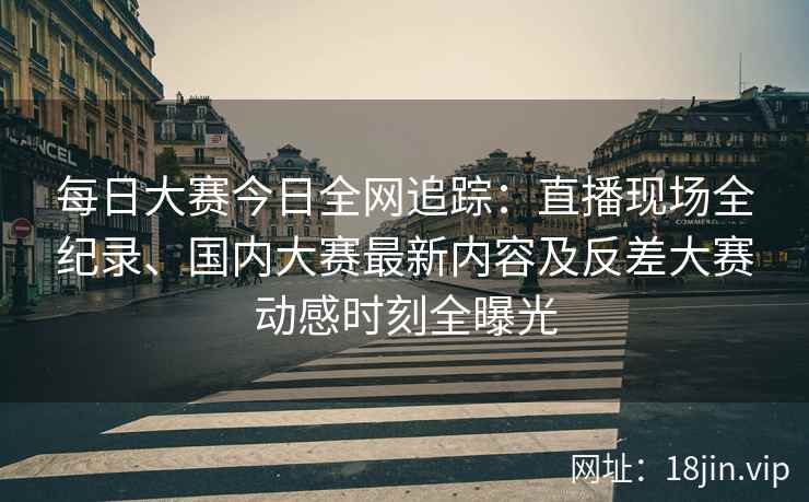 每日大赛今日全网追踪：直播现场全纪录、国内大赛最新内容及反差大赛动感时刻全曝光