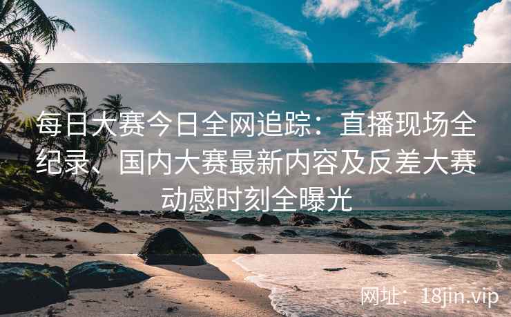 每日大赛今日全网追踪：直播现场全纪录、国内大赛最新内容及反差大赛动感时刻全曝光