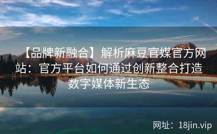 【品牌新融合】解析麻豆官媒官方网站：官方平台如何通过创新整合打造数字媒体新生态